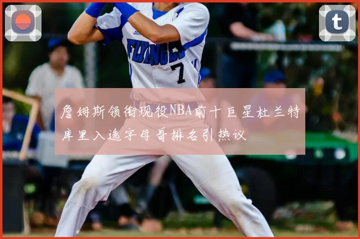 詹姆斯领衔现役NBA前十巨星杜兰特库里入选字母哥排名引热议