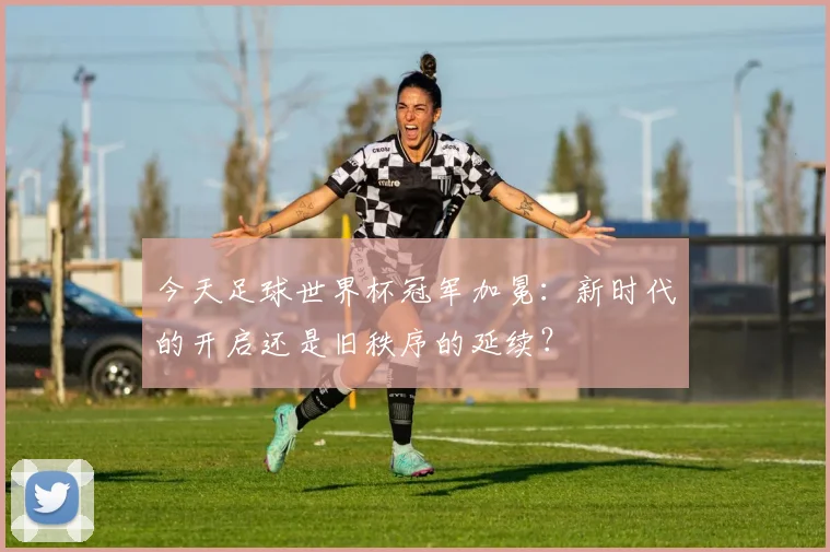 今天足球世界杯冠军加冕:新时代的开启还是旧秩序的延续?