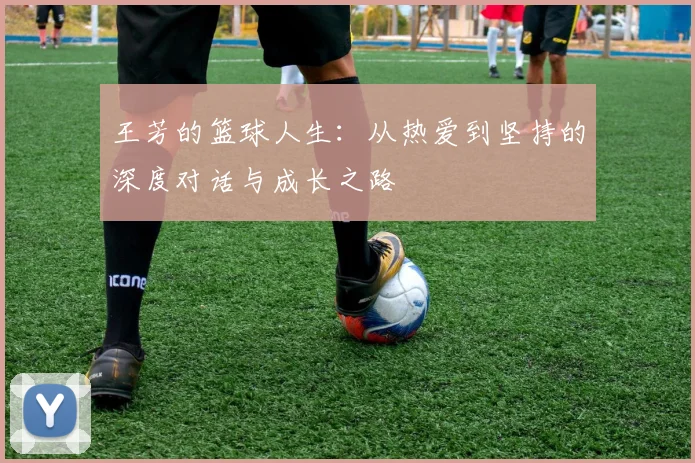 王芳的篮球人生:从热爱到坚持的深度对话与成长之路
