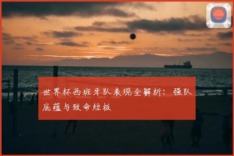 世界杯西班牙队表现全解析：强队底蕴与致命短板