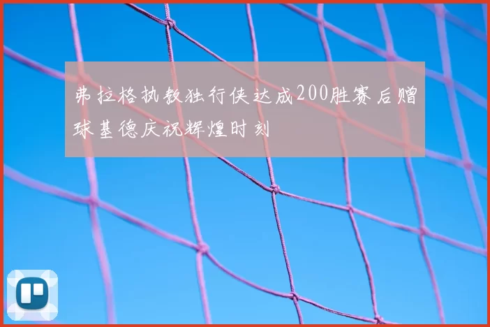 弗拉格执教独行侠达成200胜赛后赠球基德庆祝辉煌时刻