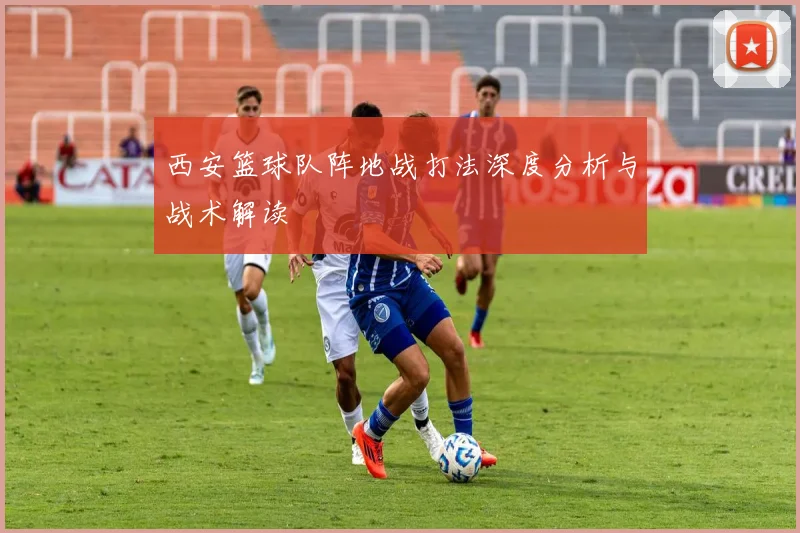 西安篮球队阵地战打法深度分析与战术解读