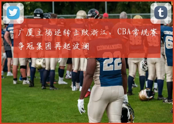 广厦主场逆转击败浙江，CBA常规赛争冠集团再起波澜