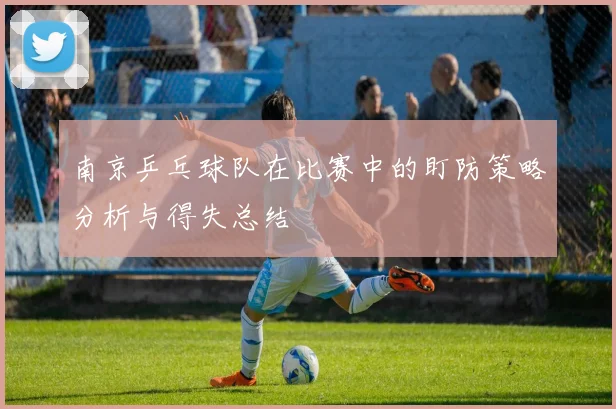 南京乒乓球队在比赛中的盯防策略分析与得失总结